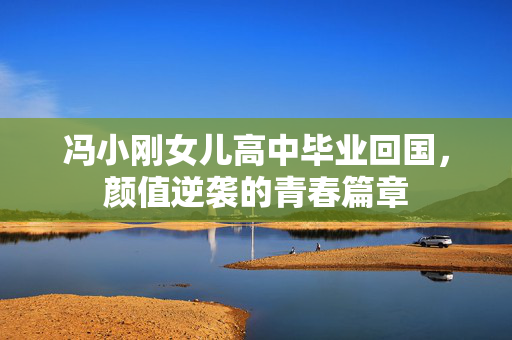 冯小刚女儿高中毕业回国，颜值逆袭的青春篇章