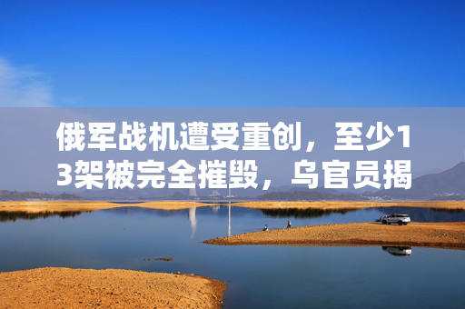 俄军战机遭受重创，至少13架被完全摧毁，乌官员揭露详情