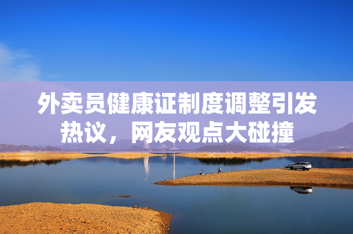 外卖员健康证制度调整引发热议，网友观点大碰撞