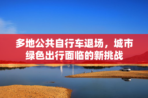多地公共自行车退场，城市绿色出行面临的新挑战