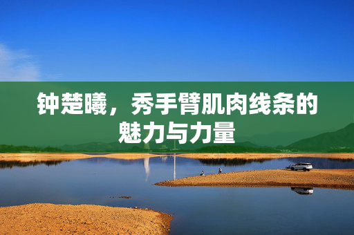 钟楚曦，秀手臂肌肉线条的魅力与力量
