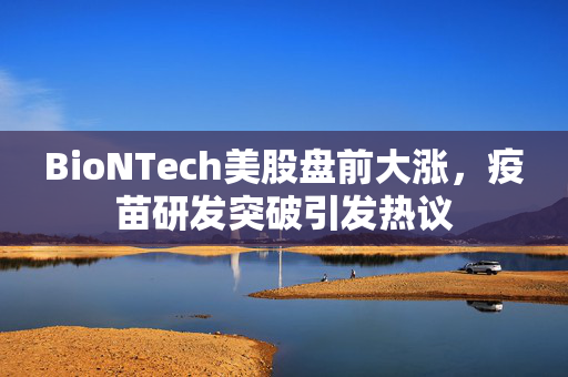 BioNTech美股盘前大涨，疫苗研发突破引发热议