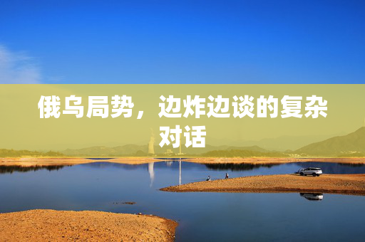 俄乌局势，边炸边谈的复杂对话