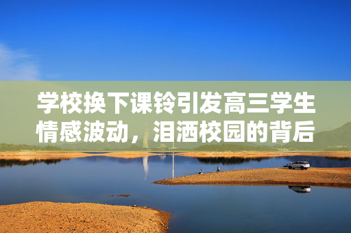 学校换下课铃引发高三学生情感波动，泪洒校园的背后故事