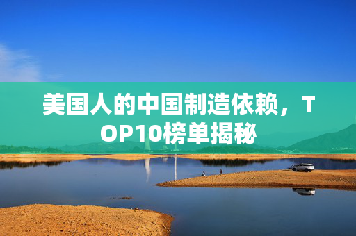 美国人的中国制造依赖，TOP10榜单揭秘