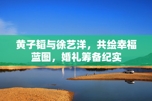 黄子韬与徐艺洋，共绘幸福蓝图，婚礼筹备纪实