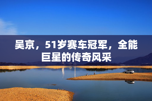 吴京，51岁赛车冠军，全能巨星的传奇风采