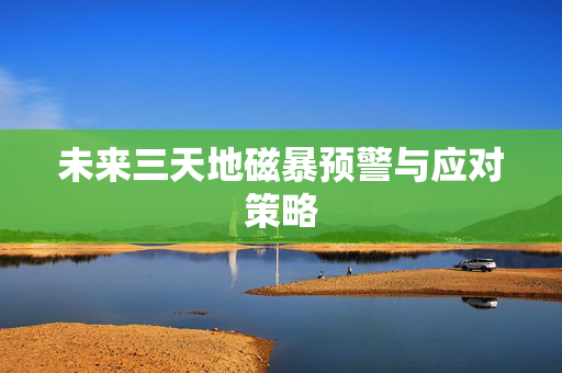 未来三天地磁暴预警与应对策略