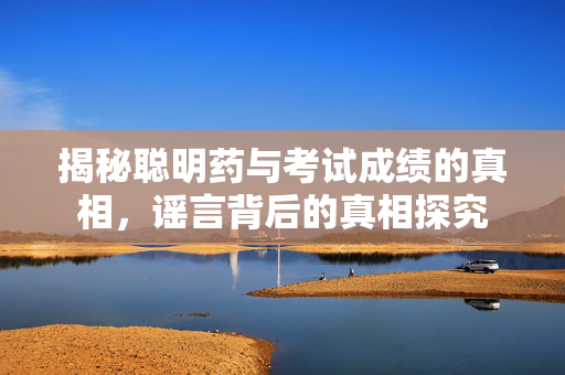 揭秘聪明药与考试成绩的真相，谣言背后的真相探究