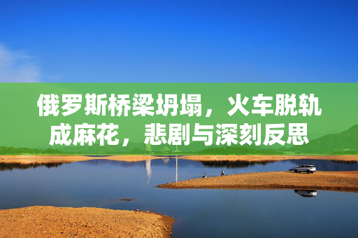 俄罗斯桥梁坍塌，火车脱轨成麻花，悲剧与深刻反思