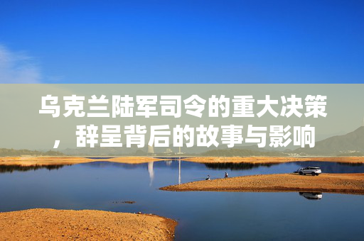 乌克兰陆军司令的重大决策，辞呈背后的故事与影响