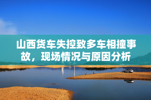 山西货车失控致多车相撞事故，现场情况与原因分析