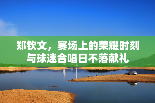 郑钦文，赛场上的荣耀时刻与球迷合唱日不落献礼