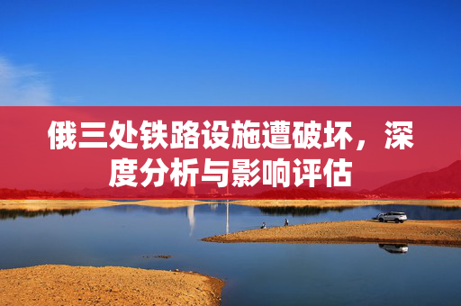 俄三处铁路设施遭破坏，深度分析与影响评估
