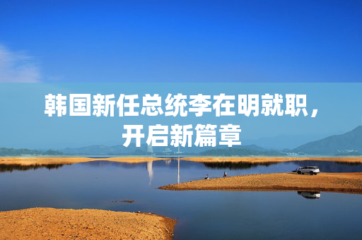 韩国新任总统李在明就职，开启新篇章