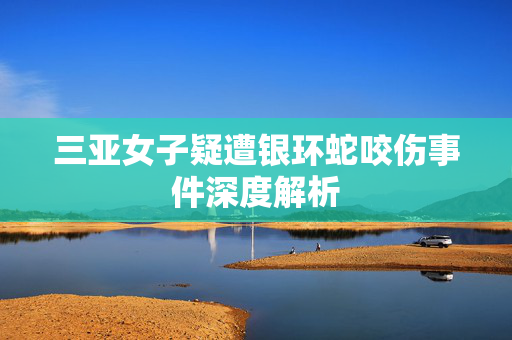 三亚女子疑遭银环蛇咬伤事件深度解析