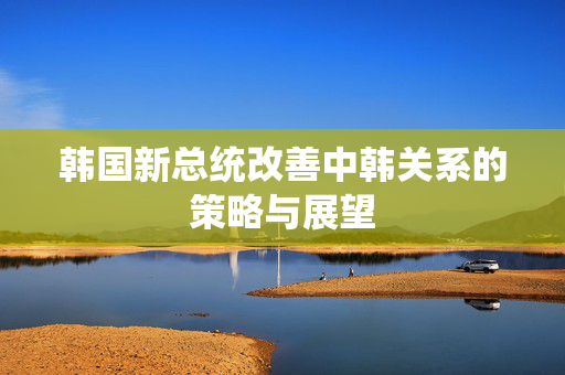 韩国新总统改善中韩关系的策略与展望