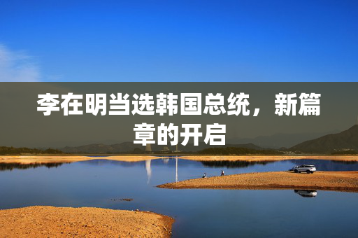 李在明当选韩国总统，新篇章的开启