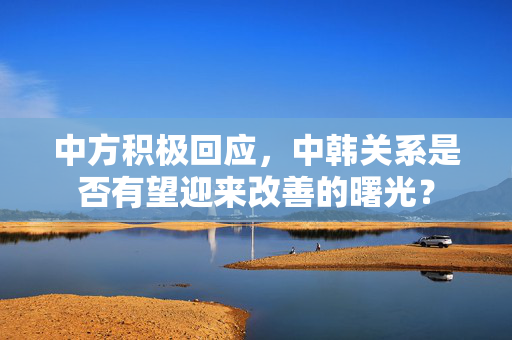 中方积极回应，中韩关系是否有望迎来改善的曙光？