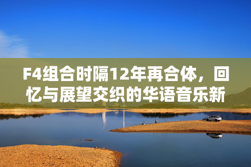 F4组合时隔12年再合体，回忆与展望交织的华语音乐新篇章