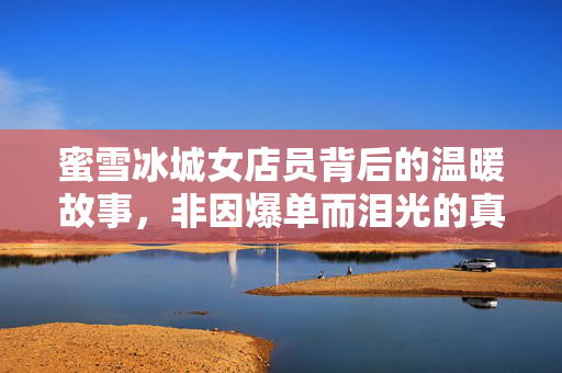 蜜雪冰城女店员背后的温暖故事，非因爆单而泪光的真挚诠释