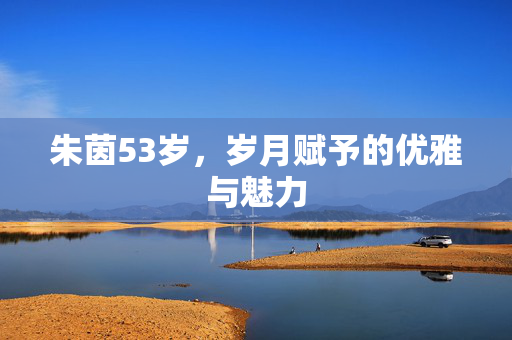 朱茵53岁，岁月赋予的优雅与魅力