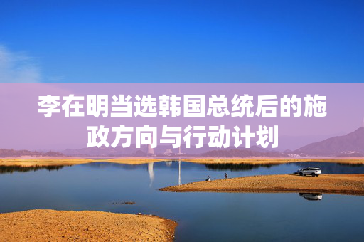 李在明当选韩国总统后的施政方向与行动计划