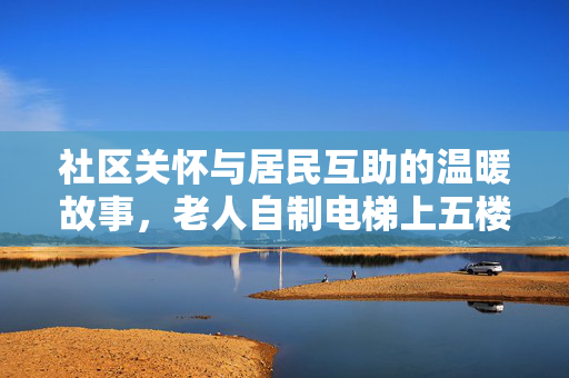 社区关怀与居民互助的温暖故事，老人自制电梯上五楼