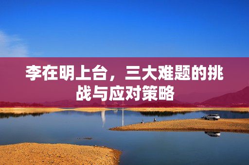李在明上台，三大难题的挑战与应对策略