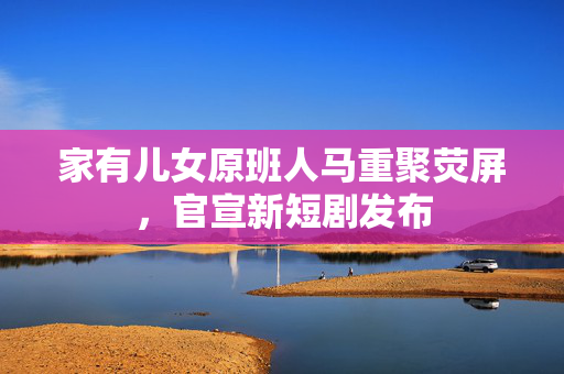 家有儿女原班人马重聚荧屏，官宣新短剧发布