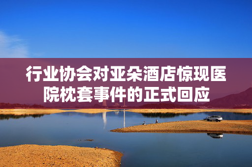 行业协会对亚朵酒店惊现医院枕套事件的正式回应