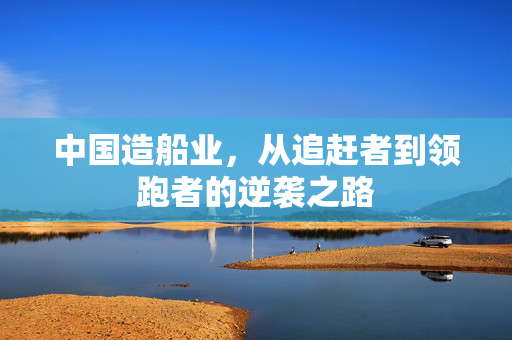 中国造船业，从追赶者到领跑者的逆袭之路