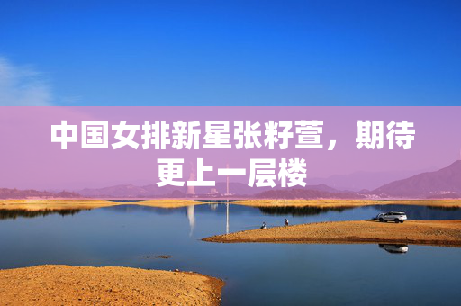 中国女排新星张籽萱，期待更上一层楼