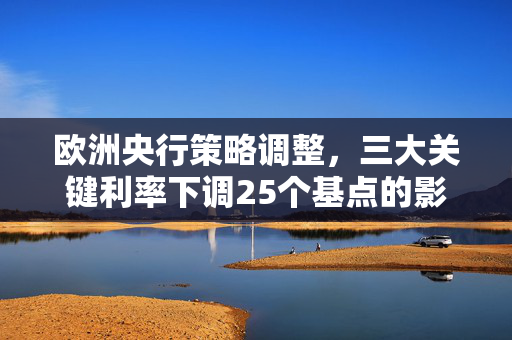 欧洲央行策略调整，三大关键利率下调25个基点的影响与解读