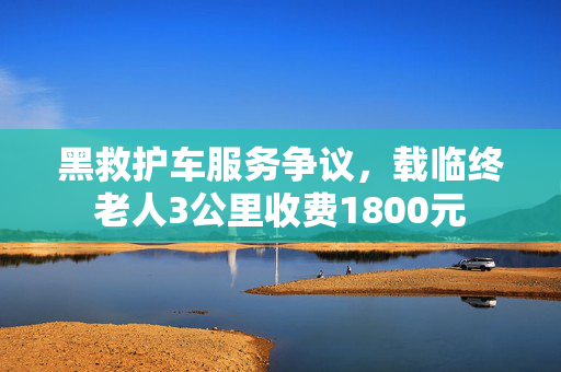 黑救护车服务争议，载临终老人3公里收费1800元