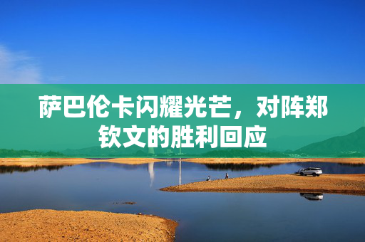萨巴伦卡闪耀光芒，对阵郑钦文的胜利回应