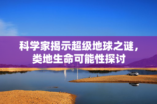 科学家揭示超级地球之谜，类地生命可能性探讨