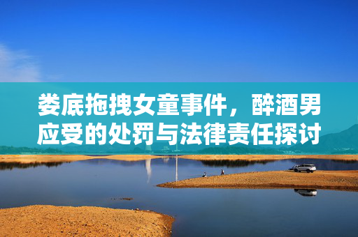 娄底拖拽女童事件，醉酒男应受的处罚与法律责任探讨