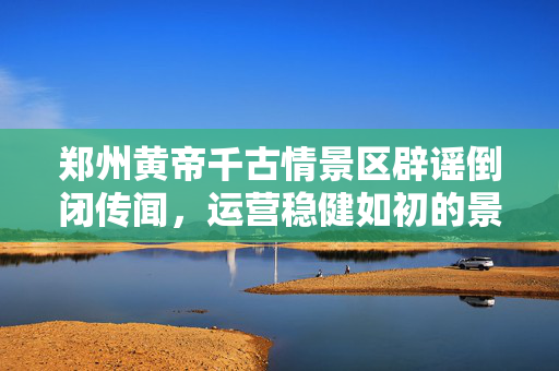 郑州黄帝千古情景区辟谣倒闭传闻，运营稳健如初的景区风采
