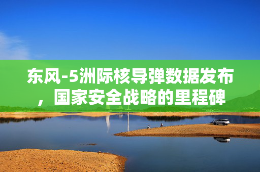 东风-5洲际核导弹数据发布，国家安全战略的里程碑