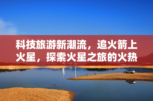 科技旅游新潮流，追火箭上火星，探索火星之旅的火热出圈