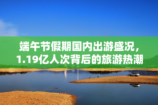 端午节假期国内出游盛况，1.19亿人次背后的旅游热潮与文化传承