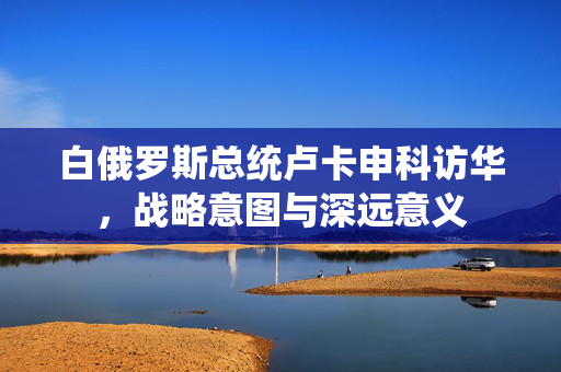 白俄罗斯总统卢卡申科访华，战略意图与深远意义