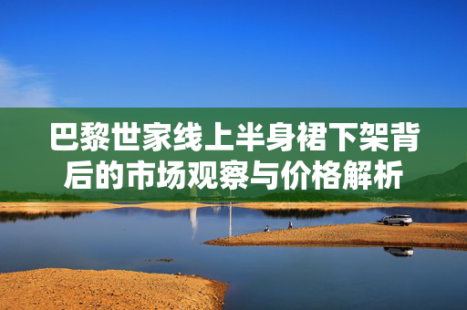 巴黎世家线上半身裙下架背后的市场观察与价格解析