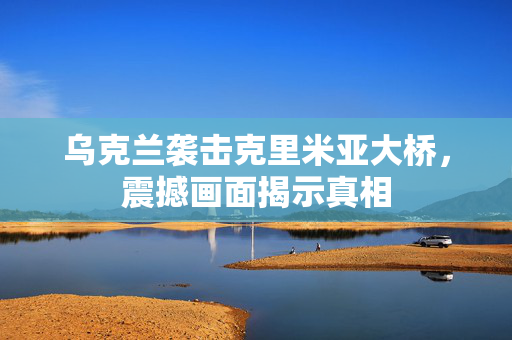 乌克兰袭击克里米亚大桥，震撼画面揭示真相