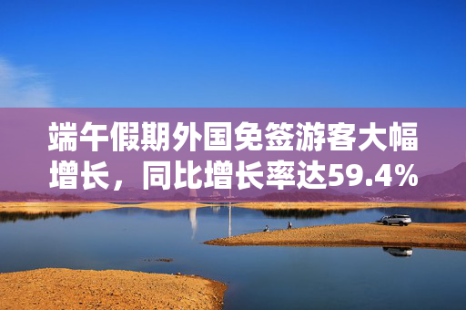 端午假期外国免签游客大幅增长，同比增长率达59.4%