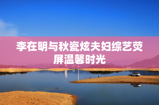 李在明与秋瓷炫夫妇综艺荧屏温馨时光