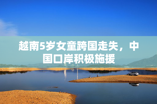 越南5岁女童跨国走失，中国口岸积极施援
