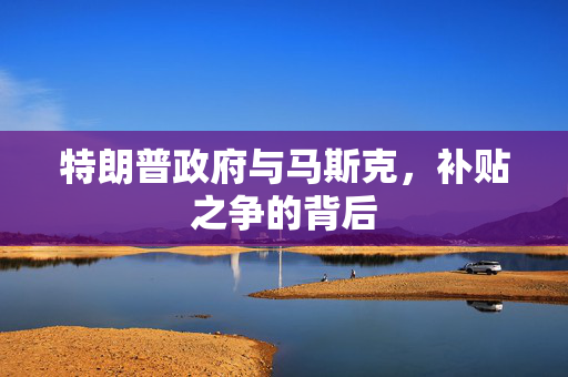 特朗普政府与马斯克，补贴之争的背后