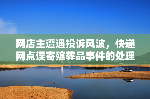 网店主遭遇投诉风波，快递网点误寄殡葬品事件的处理与反思